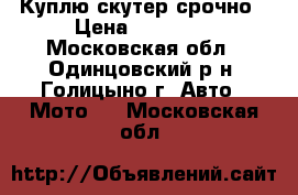 Куплю скутер срочно › Цена ­ 10 000 - Московская обл., Одинцовский р-н, Голицыно г. Авто » Мото   . Московская обл.